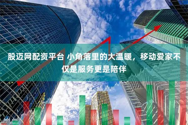 股迈网配资平台 小角落里的大温暖，移动爱家不仅是服务更是陪伴