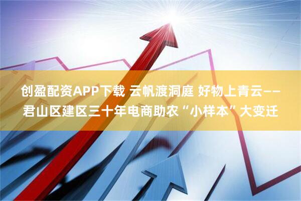 创盈配资APP下载 云帆渡洞庭 好物上青云——君山区建区三十年电商助农“小样本”大变迁