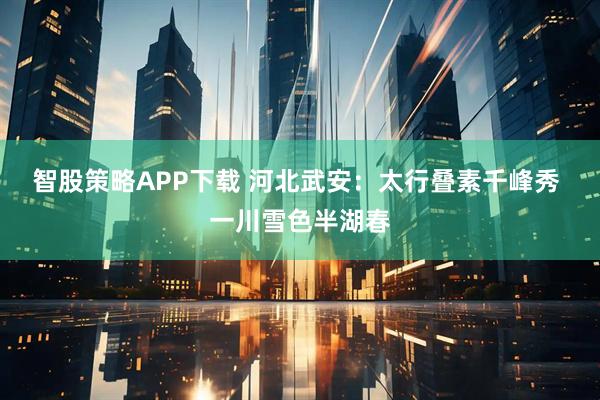 智股策略APP下载 河北武安：太行叠素千峰秀 一川雪色半湖春