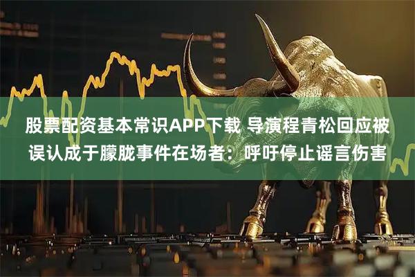 股票配资基本常识APP下载 导演程青松回应被误认成于朦胧事件在场者：呼吁停止谣言伤害