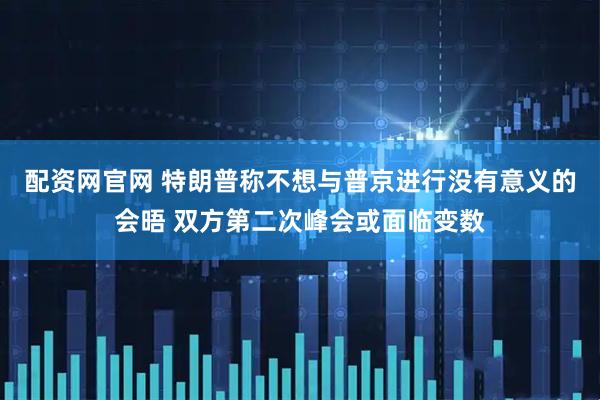 配资网官网 特朗普称不想与普京进行没有意义的会晤 双方第二次峰会或面临变数