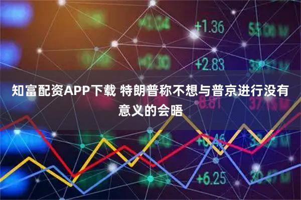知富配资APP下载 特朗普称不想与普京进行没有意义的会晤