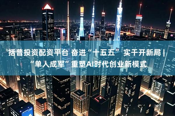 括普投资配资平台 奋进“十五五” 实干开新局 | “单人成军”重塑AI时代创业新模式