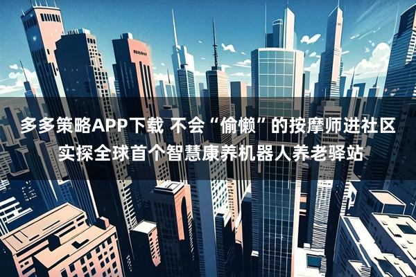多多策略APP下载 不会“偷懒”的按摩师进社区 实探全球首个智慧康养机器人养老驿站