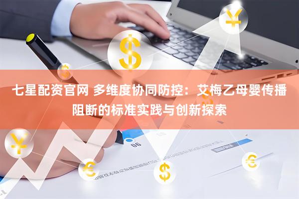 七星配资官网 多维度协同防控：艾梅乙母婴传播阻断的标准实践与创新探索