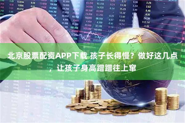 北京股票配资APP下载 孩子长得慢？做好这几点，让孩子身高蹭蹭往上窜
