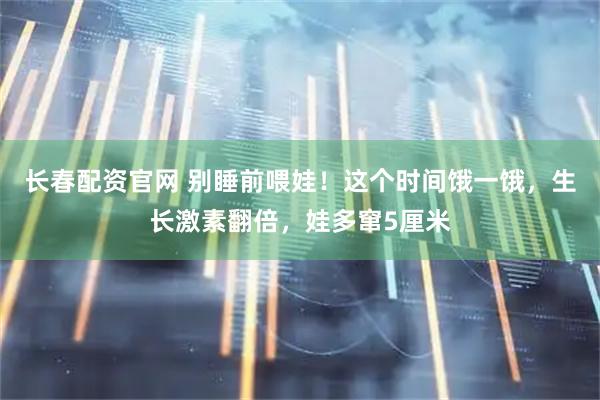 长春配资官网 别睡前喂娃！这个时间饿一饿，生长激素翻倍，娃多窜5厘米