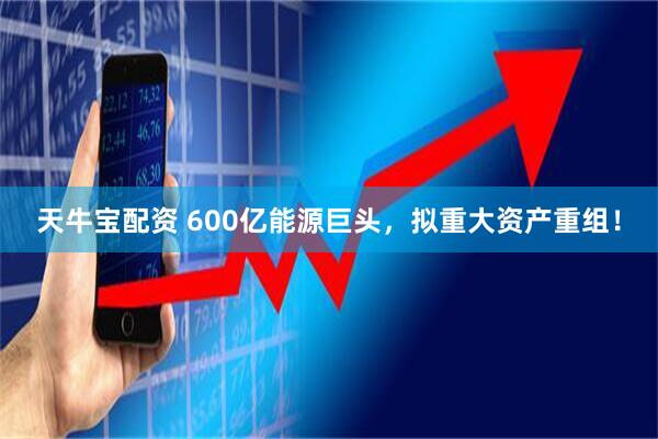天牛宝配资 600亿能源巨头，拟重大资产重组！