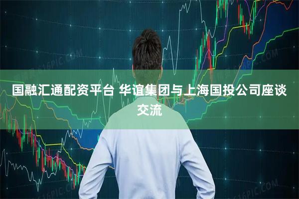 国融汇通配资平台 华谊集团与上海国投公司座谈交流