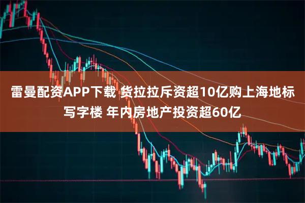 雷曼配资APP下载 货拉拉斥资超10亿购上海地标写字楼 年内房地产投资超60亿