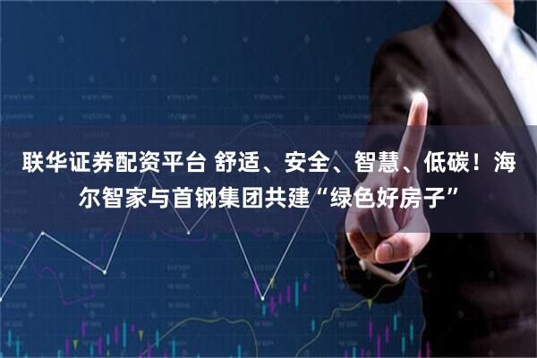 联华证券配资平台 舒适、安全、智慧、低碳！海尔智家与首钢集团共建“绿色好房子”