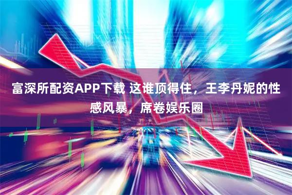 富深所配资APP下载 这谁顶得住，王李丹妮的性感风暴，席卷娱乐圈