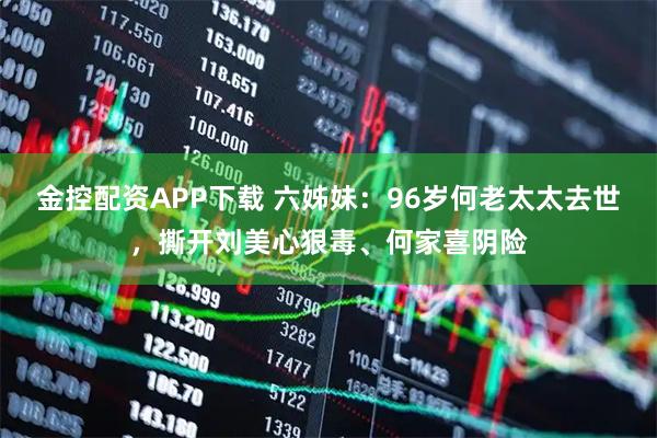 金控配资APP下载 六姊妹：96岁何老太太去世，撕开刘美心狠毒、何家喜阴险