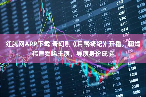 红腾网APP下载 奇幻剧《月鳞绮纪》开播，鞠婧祎曾舜晞主演，导演身份成谜