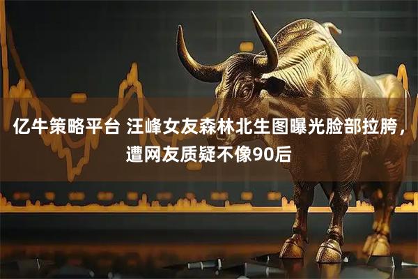 亿牛策略平台 汪峰女友森林北生图曝光脸部拉胯，遭网友质疑不像90后
