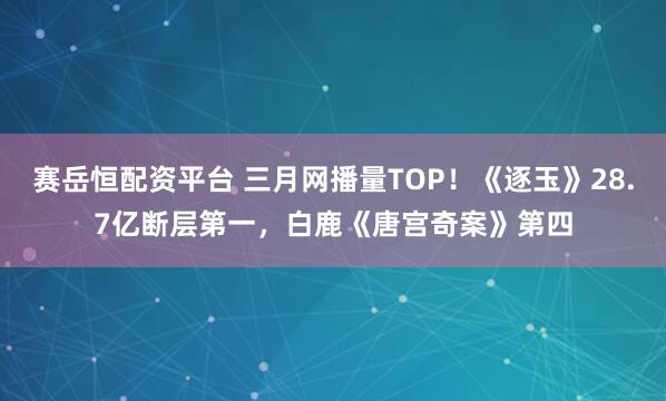 赛岳恒配资平台 三月网播量TOP！《逐玉》28.7亿断层第一，白鹿《唐宫奇案》第四