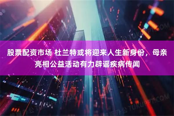 股票配资市场 杜兰特或将迎来人生新身份，母亲亮相公益活动有力辟谣疾病传闻