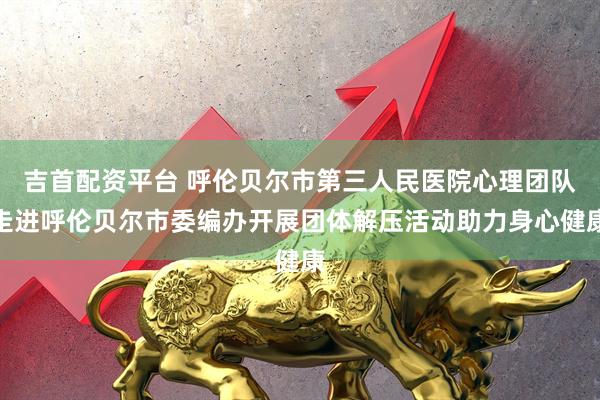 吉首配资平台 呼伦贝尔市第三人民医院心理团队走进呼伦贝尔市委编办开展团体解压活动助力身心健康