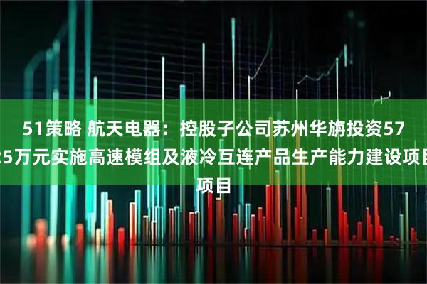 51策略 航天电器：控股子公司苏州华旃投资5725万元实施高速模组及液冷互连产品生产能力建设项目