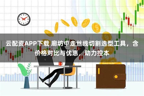 云配资APP下载 廊坊中走丝线切割选型工具，含价格对比与优惠，助力控本