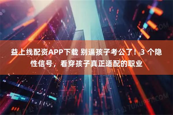益上线配资APP下载 别逼孩子考公了！3 个隐性信号，看穿孩子真正适配的职业