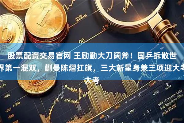 股票配资交易官网 王励勤大刀阔斧！国乒拆散世界第一混双，蒯曼陈熠扛旗，三大新星身兼三项迎大考