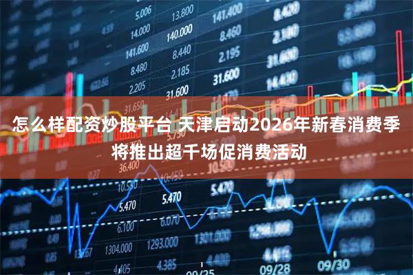 怎么样配资炒股平台 天津启动2026年新春消费季 将推出超千场促消费活动