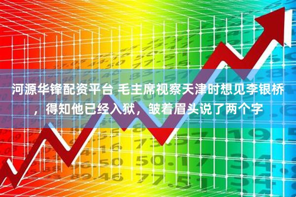 河源华锋配资平台 毛主席视察天津时想见李银桥，得知他已经入狱，皱着眉头说了两个字
