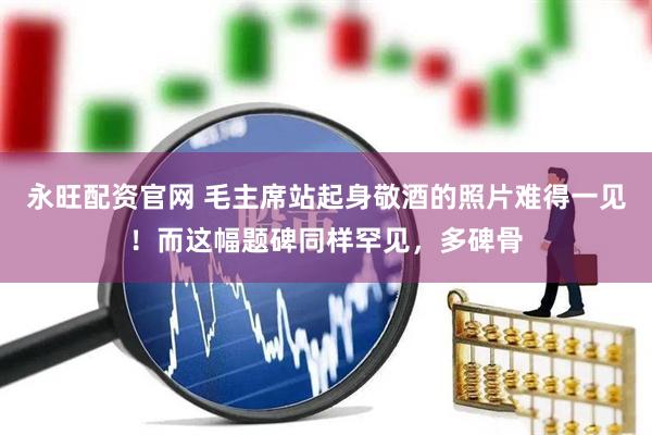 永旺配资官网 毛主席站起身敬酒的照片难得一见！而这幅题碑同样罕见，多碑骨