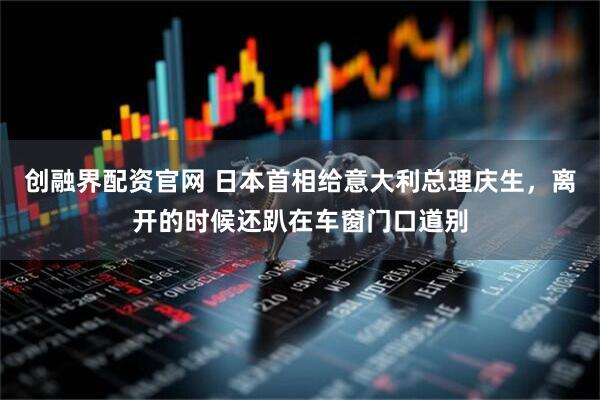 创融界配资官网 日本首相给意大利总理庆生，离开的时候还趴在车窗门口道别