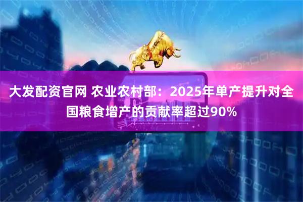 大发配资官网 农业农村部：2025年单产提升对全国粮食增产的贡献率超过90%