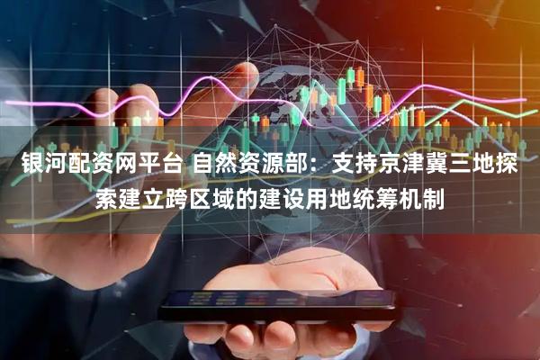 银河配资网平台 自然资源部：支持京津冀三地探索建立跨区域的建设用地统筹机制