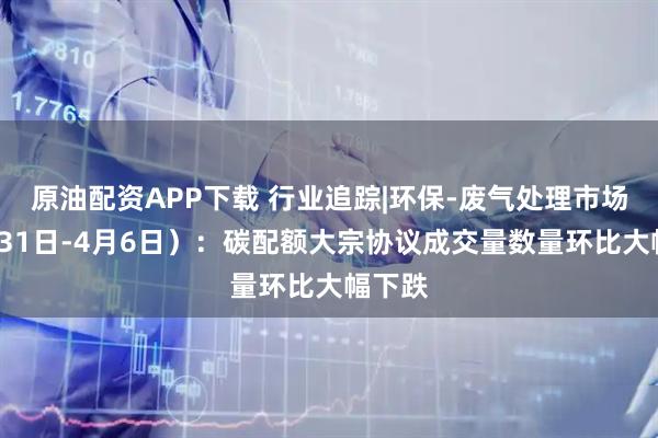 原油配资APP下载 行业追踪|环保-废气处理市场（3月31日-4月6日）：碳配额大宗协议成交量数量环比大幅下跌