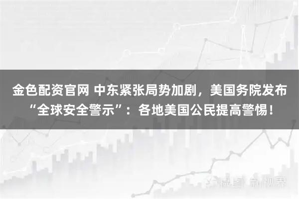 金色配资官网 中东紧张局势加剧，美国务院发布“全球安全警示”：各地美国公民提高警惕！